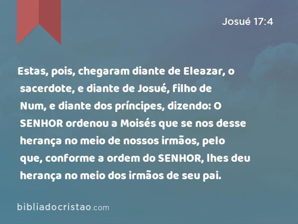 Estas, pois, chegaram diante de Eleazar, o sacerdote, e diante de Josué, filho de Num, e diante dos príncipes, dizendo: O SENHOR ordenou a Moisés que se nos desse herança no meio de nossos irmãos, pelo que, conforme a ordem do SENHOR, lhes deu herança no meio dos irmãos de seu pai. - Josué 17:4