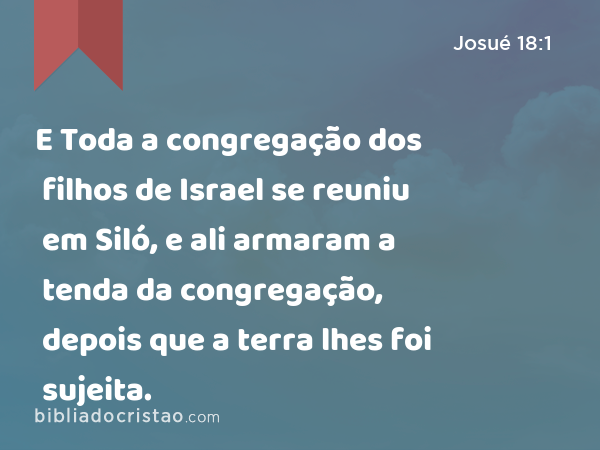 E Toda a congregação dos filhos de Israel se reuniu em Siló, e ali armaram a tenda da congregação, depois que a terra lhes foi sujeita. - Josué 18:1