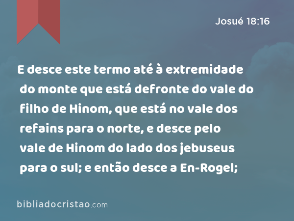 E desce este termo até à extremidade do monte que está defronte do vale do filho de Hinom, que está no vale dos refains para o norte, e desce pelo vale de Hinom do lado dos jebuseus para o sul; e então desce a En-Rogel; - Josué 18:16