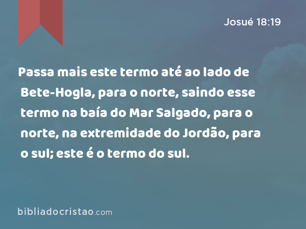 Passa mais este termo até ao lado de Bete-Hogla, para o norte, saindo esse termo na baía do Mar Salgado, para o norte, na extremidade do Jordão, para o sul; este é o termo do sul. - Josué 18:19