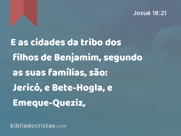 E as cidades da tribo dos filhos de Benjamim, segundo as suas famílias, são: Jericó, e Bete-Hogla, e Emeque-Queziz, - Josué 18:21