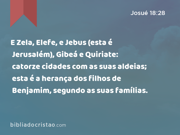 E Zela, Elefe, e Jebus (esta é Jerusalém), Gibeá e Quiriate: catorze cidades com as suas aldeias; esta é a herança dos filhos de Benjamim, segundo as suas famílias. - Josué 18:28