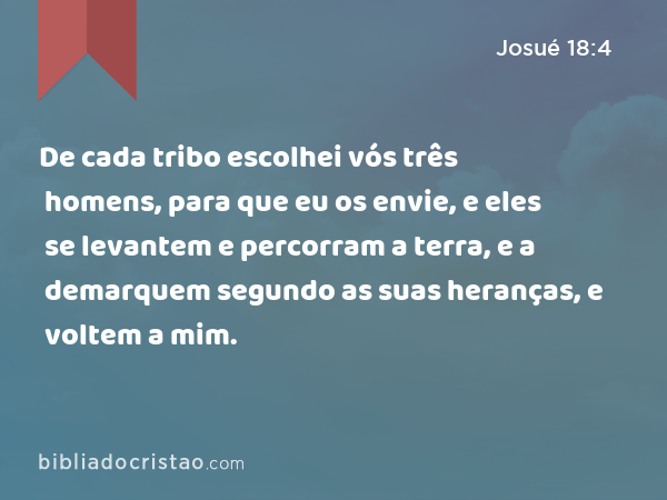 De cada tribo escolhei vós três homens, para que eu os envie, e eles se levantem e percorram a terra, e a demarquem segundo as suas heranças, e voltem a mim. - Josué 18:4