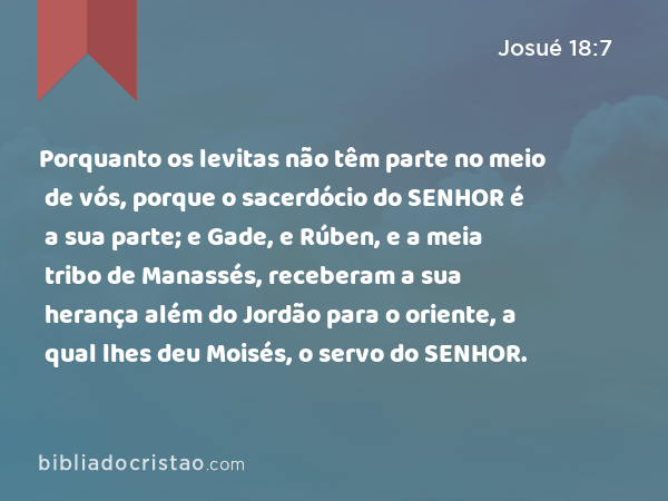 Porquanto os levitas não têm parte no meio de vós, porque o sacerdócio do SENHOR é a sua parte; e Gade, e Rúben, e a meia tribo de Manassés, receberam a sua herança além do Jordão para o oriente, a qual lhes deu Moisés, o servo do SENHOR. - Josué 18:7