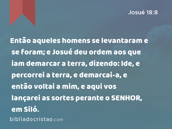 Então aqueles homens se levantaram e se foram; e Josué deu ordem aos que iam demarcar a terra, dizendo: Ide, e percorrei a terra, e demarcai-a, e então voltai a mim, e aqui vos lançarei as sortes perante o SENHOR, em Siló. - Josué 18:8