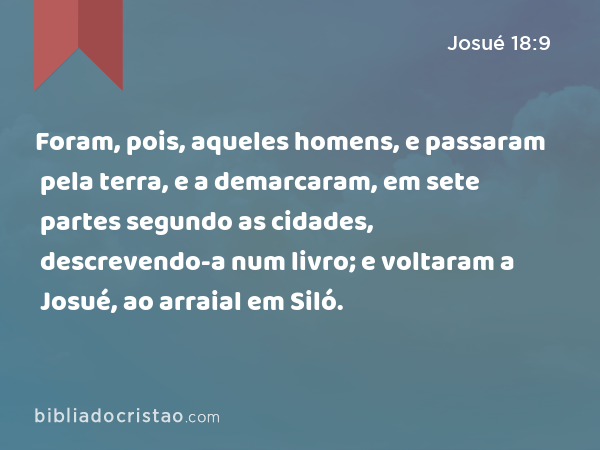 Foram, pois, aqueles homens, e passaram pela terra, e a demarcaram, em sete partes segundo as cidades, descrevendo-a num livro; e voltaram a Josué, ao arraial em Siló. - Josué 18:9