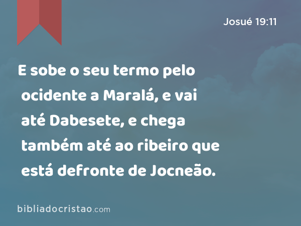 E sobe o seu termo pelo ocidente a Maralá, e vai até Dabesete, e chega também até ao ribeiro que está defronte de Jocneão. - Josué 19:11