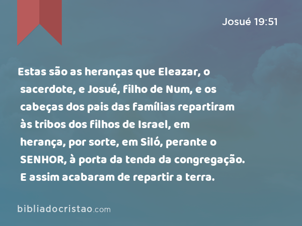 Estas são as heranças que Eleazar, o sacerdote, e Josué, filho de Num, e os cabeças dos pais das famílias repartiram às tribos dos filhos de Israel, em herança, por sorte, em Siló, perante o SENHOR, à porta da tenda da congregação. E assim acabaram de repartir a terra. - Josué 19:51