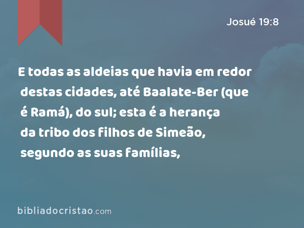 E todas as aldeias que havia em redor destas cidades, até Baalate-Ber (que é Ramá), do sul; esta é a herança da tribo dos filhos de Simeão, segundo as suas famílias, - Josué 19:8