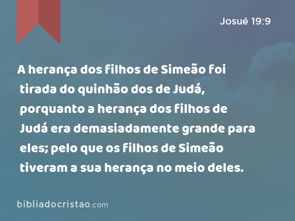 A herança dos filhos de Simeão foi tirada do quinhão dos de Judá, porquanto a herança dos filhos de Judá era demasiadamente grande para eles; pelo que os filhos de Simeão tiveram a sua herança no meio deles. - Josué 19:9