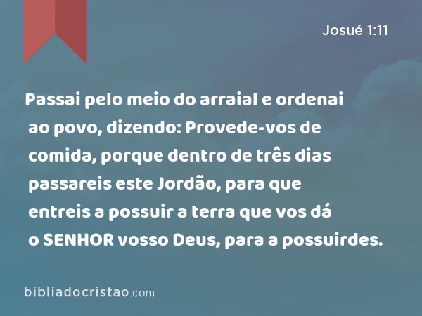 Passai pelo meio do arraial e ordenai ao povo, dizendo: Provede-vos de comida, porque dentro de três dias passareis este Jordão, para que entreis a possuir a terra que vos dá o SENHOR vosso Deus, para a possuirdes. - Josué 1:11