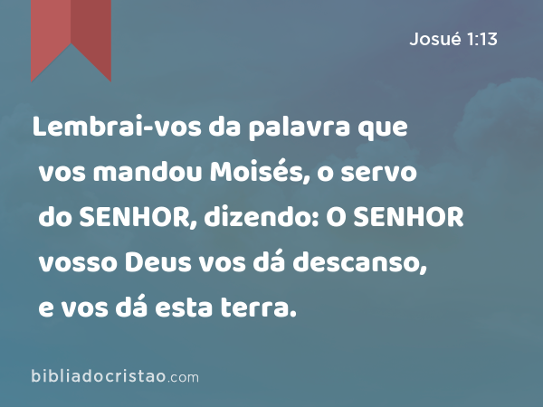 Lembrai-vos da palavra que vos mandou Moisés, o servo do SENHOR, dizendo: O SENHOR vosso Deus vos dá descanso, e vos dá esta terra. - Josué 1:13