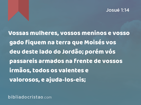 Vossas mulheres, vossos meninos e vosso gado fiquem na terra que Moisés vos deu deste lado do Jordão; porém vós passareis armados na frente de vossos irmãos, todos os valentes e valorosos, e ajuda-los-eis; - Josué 1:14