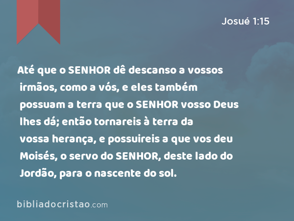 Até que o SENHOR dê descanso a vossos irmãos, como a vós, e eles também possuam a terra que o SENHOR vosso Deus lhes dá; então tornareis à terra da vossa herança, e possuireis a que vos deu Moisés, o servo do SENHOR, deste lado do Jordão, para o nascente do sol. - Josué 1:15