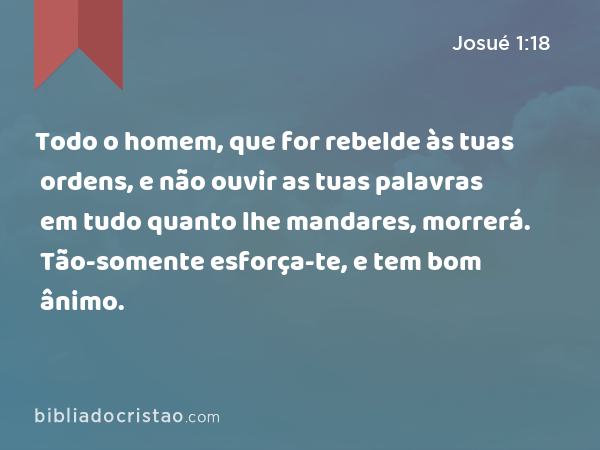 Todo o homem, que for rebelde às tuas ordens, e não ouvir as tuas palavras em tudo quanto lhe mandares, morrerá. Tão-somente esforça-te, e tem bom ânimo. - Josué 1:18