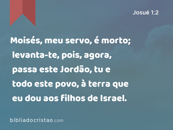 Moisés, meu servo, é morto; levanta-te, pois, agora, passa este Jordão, tu e todo este povo, à terra que eu dou aos filhos de Israel. - Josué 1:2