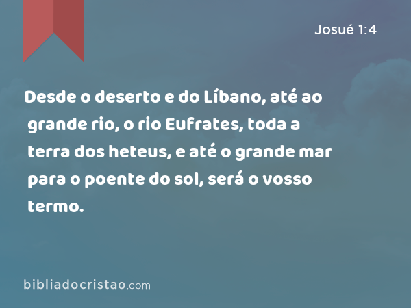 Desde o deserto e do Líbano, até ao grande rio, o rio Eufrates, toda a terra dos heteus, e até o grande mar para o poente do sol, será o vosso termo. - Josué 1:4