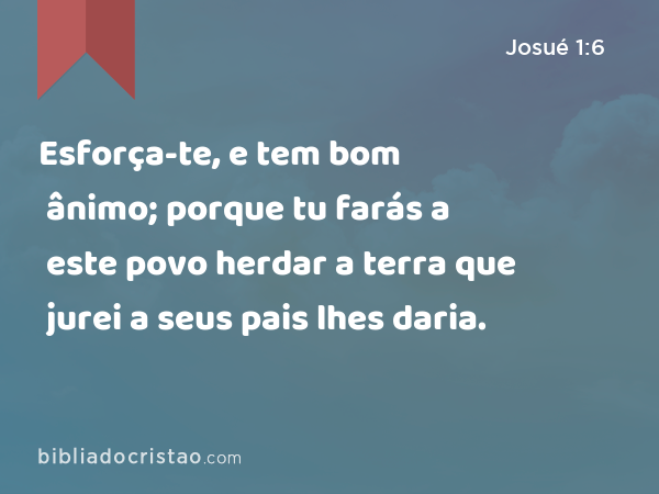 Esforça-te, e tem bom ânimo; porque tu farás a este povo herdar a terra que jurei a seus pais lhes daria. - Josué 1:6