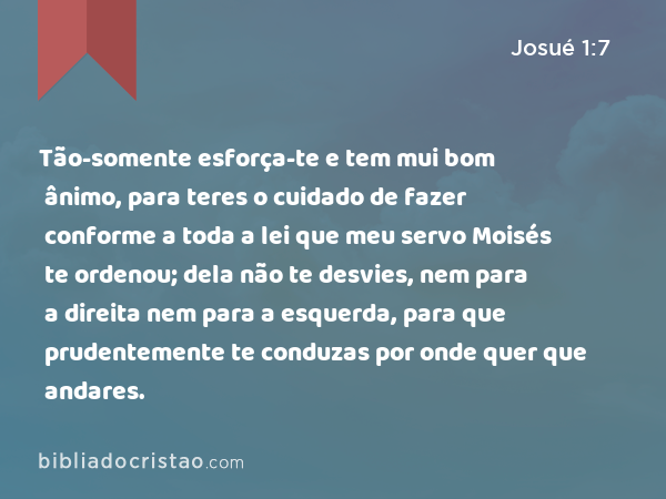 Tão-somente esforça-te e tem mui bom ânimo, para teres o cuidado de fazer conforme a toda a lei que meu servo Moisés te ordenou; dela não te desvies, nem para a direita nem para a esquerda, para que prudentemente te conduzas por onde quer que andares. - Josué 1:7