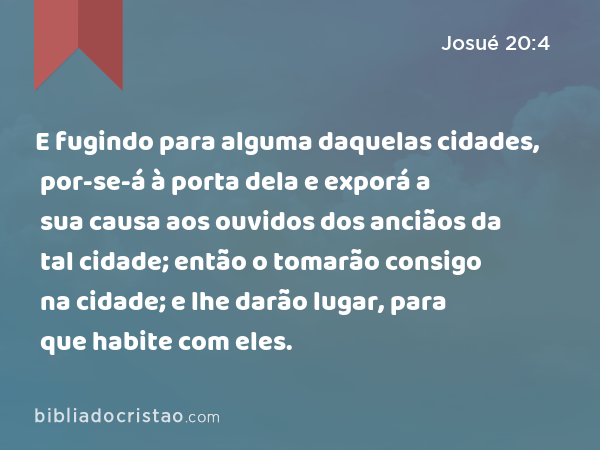 E fugindo para alguma daquelas cidades, por-se-á à porta dela e exporá a sua causa aos ouvidos dos anciãos da tal cidade; então o tomarão consigo na cidade; e lhe darão lugar, para que habite com eles. - Josué 20:4