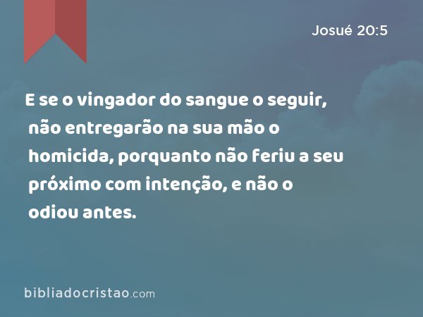 E se o vingador do sangue o seguir, não entregarão na sua mão o homicida, porquanto não feriu a seu próximo com intenção, e não o odiou antes. - Josué 20:5