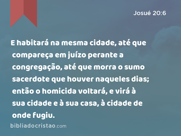 E habitará na mesma cidade, até que compareça em juízo perante a congregação, até que morra o sumo sacerdote que houver naqueles dias; então o homicida voltará, e virá à sua cidade e à sua casa, à cidade de onde fugiu. - Josué 20:6