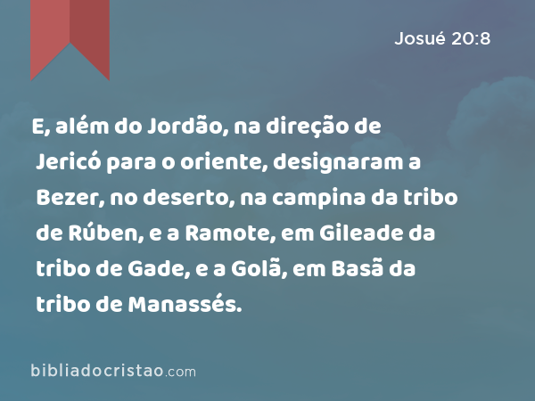 E, além do Jordão, na direção de Jericó para o oriente, designaram a Bezer, no deserto, na campina da tribo de Rúben, e a Ramote, em Gileade da tribo de Gade, e a Golã, em Basã da tribo de Manassés. - Josué 20:8