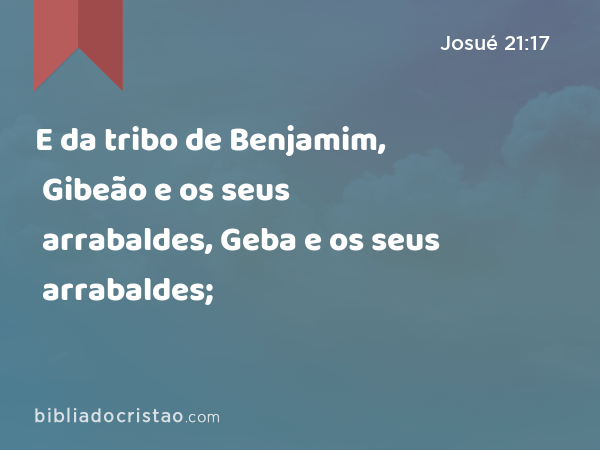 E da tribo de Benjamim, Gibeão e os seus arrabaldes, Geba e os seus arrabaldes; - Josué 21:17
