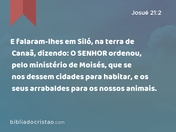 E falaram-lhes em Siló, na terra de Canaã, dizendo: O SENHOR ordenou, pelo ministério de Moisés, que se nos dessem cidades para habitar, e os seus arrabaldes para os nossos animais. - Josué 21:2