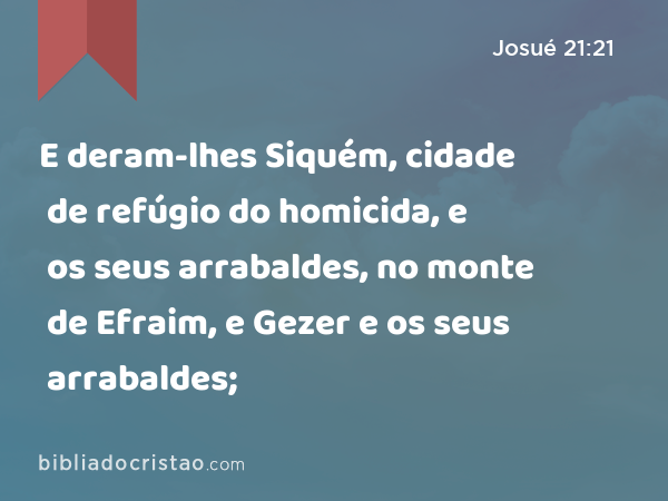 E deram-lhes Siquém, cidade de refúgio do homicida, e os seus arrabaldes, no monte de Efraim, e Gezer e os seus arrabaldes; - Josué 21:21