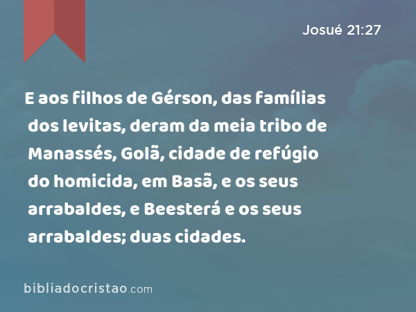 E aos filhos de Gérson, das famílias dos levitas, deram da meia tribo de Manassés, Golã, cidade de refúgio do homicida, em Basã, e os seus arrabaldes, e Beesterá e os seus arrabaldes; duas cidades. - Josué 21:27