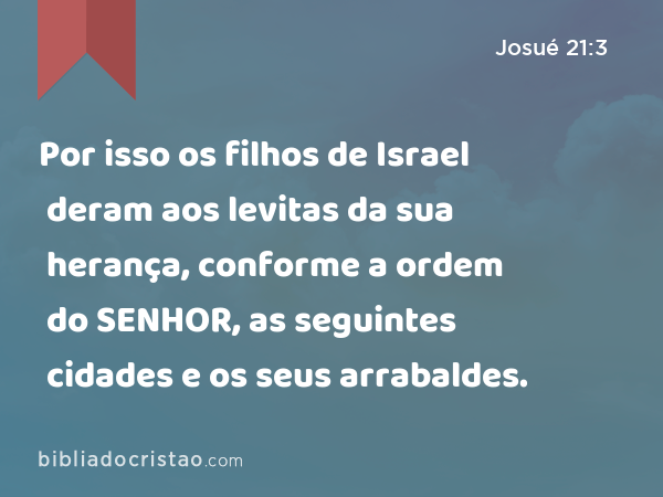 Por isso os filhos de Israel deram aos levitas da sua herança, conforme a ordem do SENHOR, as seguintes cidades e os seus arrabaldes. - Josué 21:3