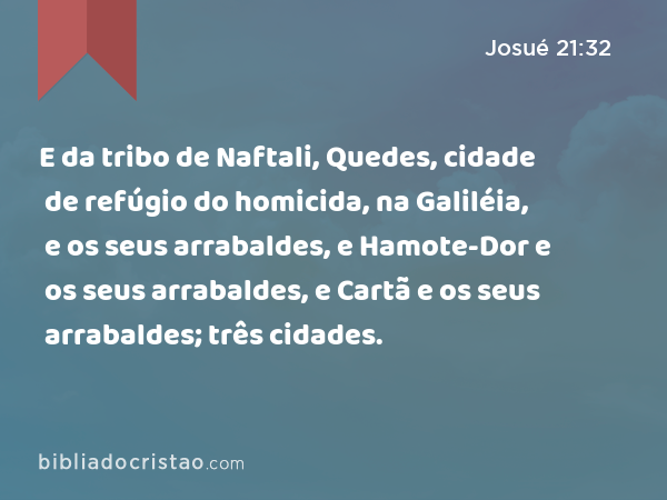 E da tribo de Naftali, Quedes, cidade de refúgio do homicida, na Galiléia, e os seus arrabaldes, e Hamote-Dor e os seus arrabaldes, e Cartã e os seus arrabaldes; três cidades. - Josué 21:32