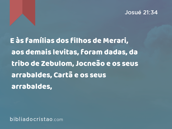 E às famílias dos filhos de Merari, aos demais levitas, foram dadas, da tribo de Zebulom, Jocneão e os seus arrabaldes, Cartã e os seus arrabaldes, - Josué 21:34