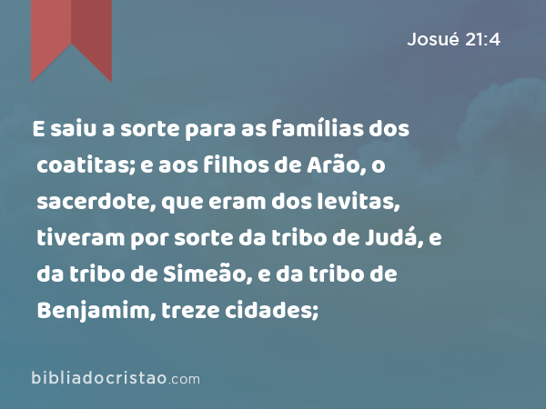 E saiu a sorte para as famílias dos coatitas; e aos filhos de Arão, o sacerdote, que eram dos levitas, tiveram por sorte da tribo de Judá, e da tribo de Simeão, e da tribo de Benjamim, treze cidades; - Josué 21:4