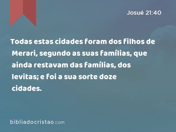 Todas estas cidades foram dos filhos de Merari, segundo as suas famílias, que ainda restavam das famílias, dos levitas; e foi a sua sorte doze cidades. - Josué 21:40