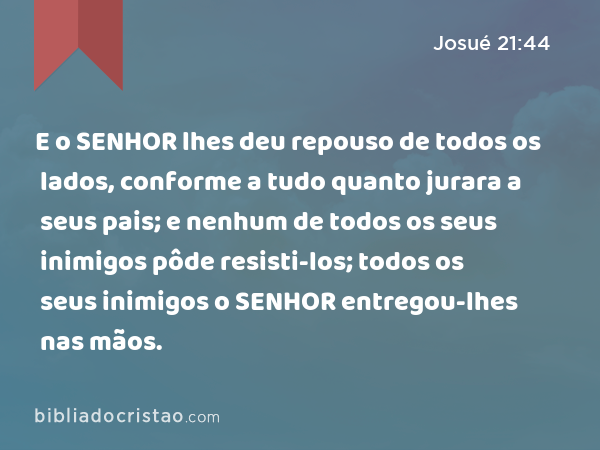 E o SENHOR lhes deu repouso de todos os lados, conforme a tudo quanto jurara a seus pais; e nenhum de todos os seus inimigos pôde resisti-los; todos os seus inimigos o SENHOR entregou-lhes nas mãos. - Josué 21:44