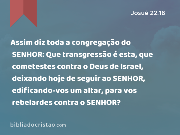 Assim diz toda a congregação do SENHOR: Que transgressão é esta, que cometestes contra o Deus de Israel, deixando hoje de seguir ao SENHOR, edificando-vos um altar, para vos rebelardes contra o SENHOR? - Josué 22:16