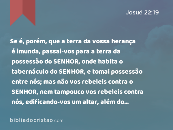 Se é, porém, que a terra da vossa herança é imunda, passai-vos para a terra da possessão do SENHOR, onde habita o tabernáculo do SENHOR, e tomai possessão entre nós; mas não vos rebeleis contra o SENHOR, nem tampouco vos rebeleis contra nós, edificando-vos um altar, além do altar do SENHOR nosso Deus. - Josué 22:19