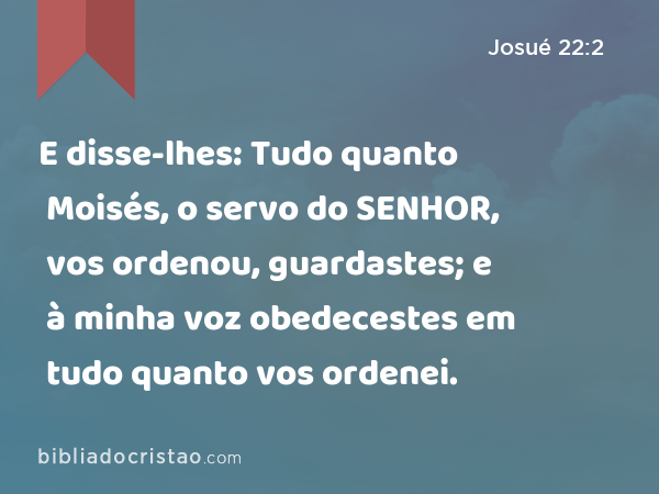 E disse-lhes: Tudo quanto Moisés, o servo do SENHOR, vos ordenou, guardastes; e à minha voz obedecestes em tudo quanto vos ordenei. - Josué 22:2