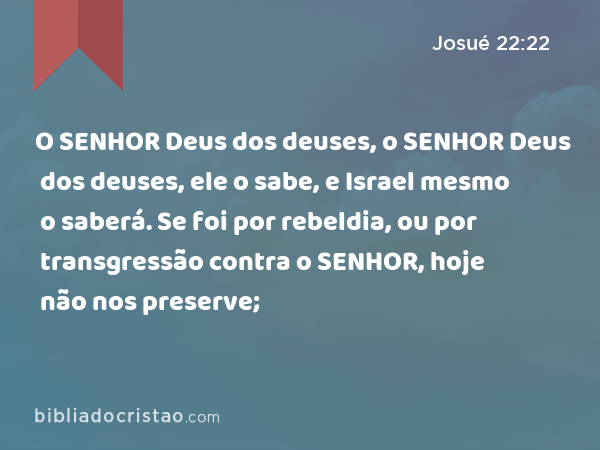 O SENHOR Deus dos deuses, o SENHOR Deus dos deuses, ele o sabe, e Israel mesmo o saberá. Se foi por rebeldia, ou por transgressão contra o SENHOR, hoje não nos preserve; - Josué 22:22