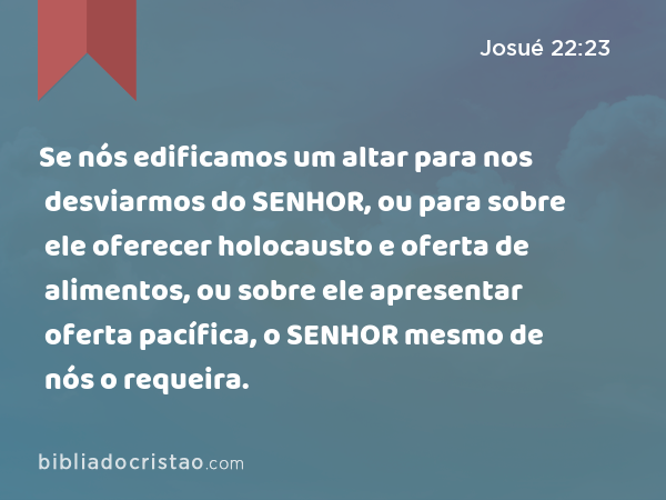 Se nós edificamos um altar para nos desviarmos do SENHOR, ou para sobre ele oferecer holocausto e oferta de alimentos, ou sobre ele apresentar oferta pacífica, o SENHOR mesmo de nós o requeira. - Josué 22:23