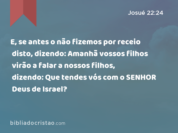 E, se antes o não fizemos por receio disto, dizendo: Amanhã vossos filhos virão a falar a nossos filhos, dizendo: Que tendes vós com o SENHOR Deus de Israel? - Josué 22:24