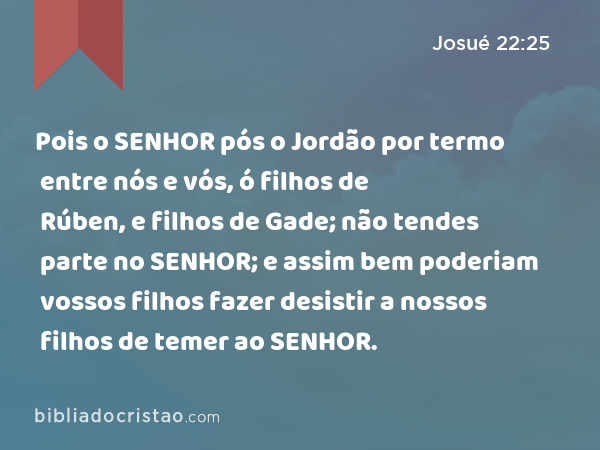 Pois o SENHOR pós o Jordão por termo entre nós e vós, ó filhos de Rúben, e filhos de Gade; não tendes parte no SENHOR; e assim bem poderiam vossos filhos fazer desistir a nossos filhos de temer ao SENHOR. - Josué 22:25