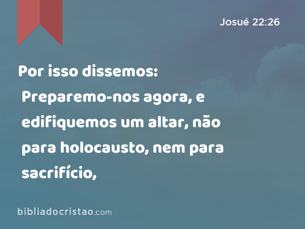 Por isso dissemos: Preparemo-nos agora, e edifiquemos um altar, não para holocausto, nem para sacrifício, - Josué 22:26