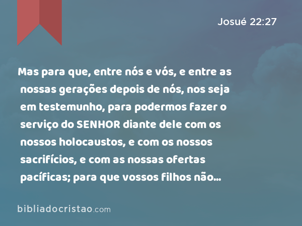 Mas para que, entre nós e vós, e entre as nossas gerações depois de nós, nos seja em testemunho, para podermos fazer o serviço do SENHOR diante dele com os nossos holocaustos, e com os nossos sacrifícios, e com as nossas ofertas pacíficas; para que vossos filhos não digam amanhã a nossos filhos: Não tendes parte no SENHOR. - Josué 22:27