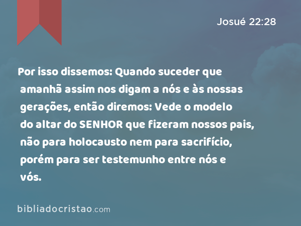 Por isso dissemos: Quando suceder que amanhã assim nos digam a nós e às nossas gerações, então diremos: Vede o modelo do altar do SENHOR que fizeram nossos pais, não para holocausto nem para sacrifício, porém para ser testemunho entre nós e vós. - Josué 22:28