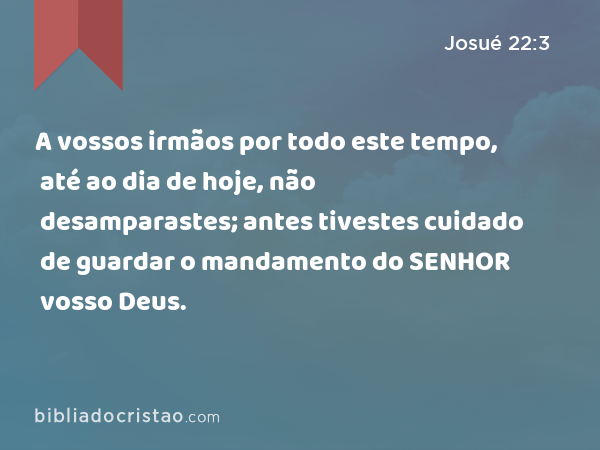 A vossos irmãos por todo este tempo, até ao dia de hoje, não desamparastes; antes tivestes cuidado de guardar o mandamento do SENHOR vosso Deus. - Josué 22:3