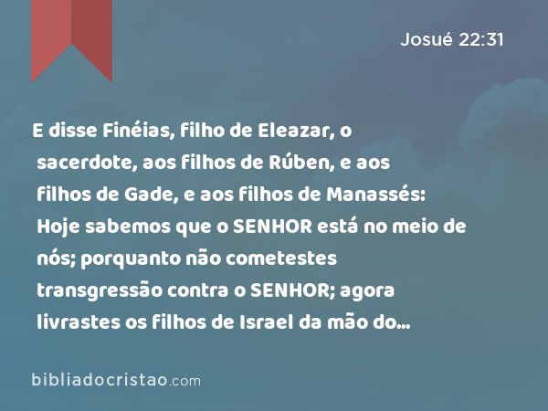 E disse Finéias, filho de Eleazar, o sacerdote, aos filhos de Rúben, e aos filhos de Gade, e aos filhos de Manassés: Hoje sabemos que o SENHOR está no meio de nós; porquanto não cometestes transgressão contra o SENHOR; agora livrastes os filhos de Israel da mão do SENHOR. - Josué 22:31