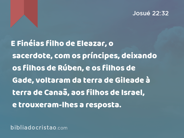 E Finéias filho de Eleazar, o sacerdote, com os príncipes, deixando os filhos de Rúben, e os filhos de Gade, voltaram da terra de Gileade à terra de Canaã, aos filhos de Israel, e trouxeram-lhes a resposta. - Josué 22:32